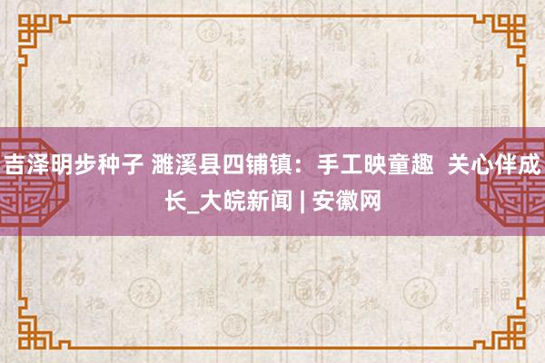 吉泽明步种子 濉溪县四铺镇：手工映童趣  关心伴成长_大皖新闻 | 安徽网