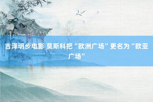 吉泽明步电影 莫斯科把“欧洲广场”更名为“欧亚广场”