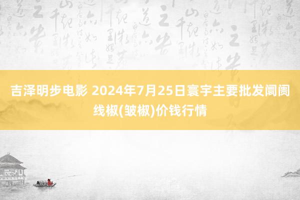吉泽明步电影 2024年7月25日寰宇主要批发阛阓线椒(皱椒)价钱行情