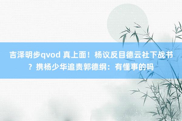 吉泽明步qvod 真上面！杨议反目德云社下战书？携杨少华追责郭德纲：有懂事的吗