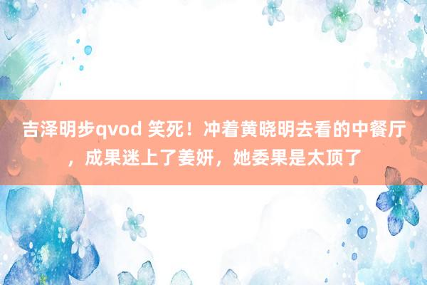 吉泽明步qvod 笑死！冲着黄晓明去看的中餐厅，成果迷上了姜妍，她委果是太顶了