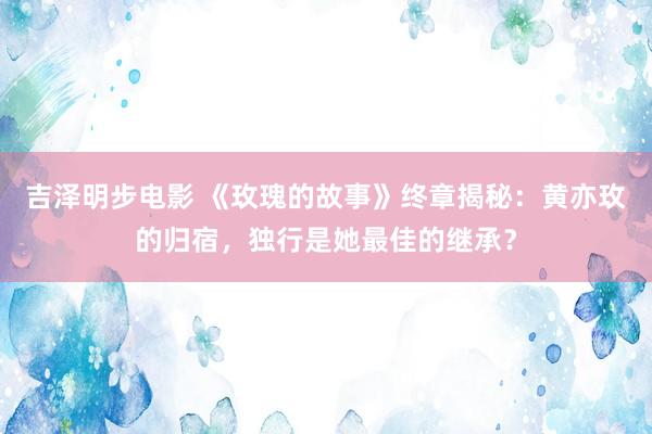 吉泽明步电影 《玫瑰的故事》终章揭秘：黄亦玫的归宿，独行是她最佳的继承？