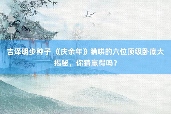 吉泽明步种子 《庆余年》瞒哄的六位顶级卧底大揭秘，你猜赢得吗？