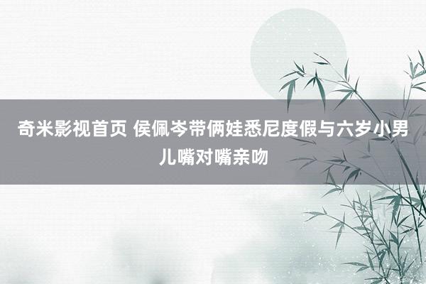 奇米影视首页 侯佩岑带俩娃悉尼度假与六岁小男儿嘴对嘴亲吻