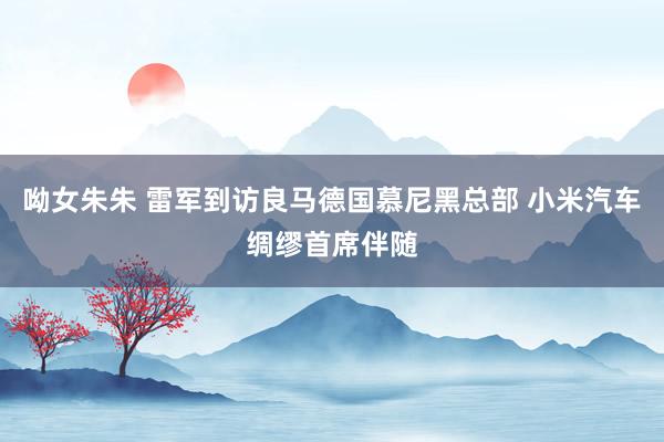 呦女朱朱 雷军到访良马德国慕尼黑总部 小米汽车绸缪首席伴随