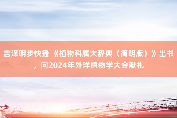 吉泽明步快播 《植物科属大辞典（简明版）》出书，向2024年外洋植物学大会献礼