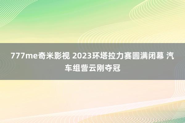 777me奇米影视 2023环塔拉力赛圆满闭幕 汽车组訾云刚夺冠