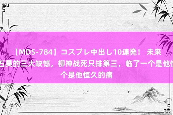 【MDS-784】コスプレ中出し10連発！ 未来 荒天帝石昊的三大缺憾，柳神战死只排第三，临了一个是他恒久的痛