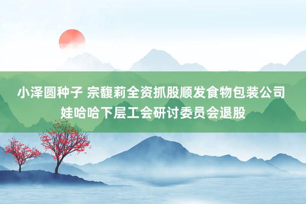 小泽圆种子 宗馥莉全资抓股顺发食物包装公司 娃哈哈下层工会研讨委员会退股