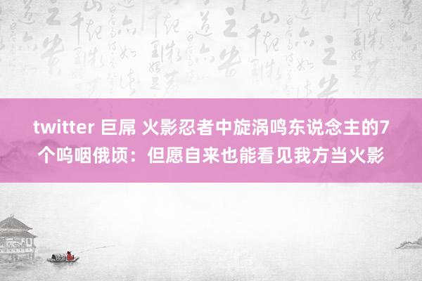 twitter 巨屌 火影忍者中旋涡鸣东说念主的7个呜咽俄顷：但愿自来也能看见我方当火影