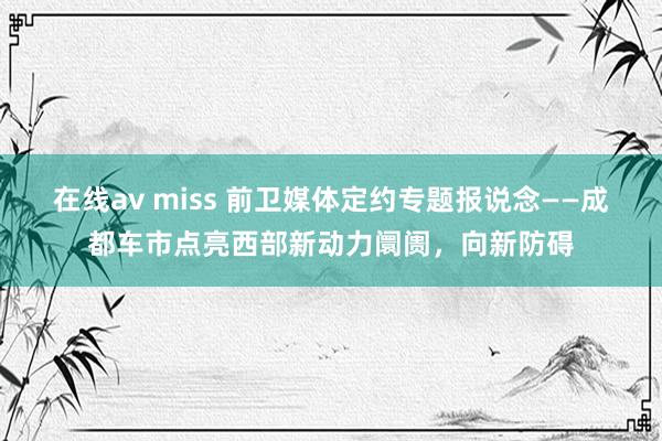 在线av miss 前卫媒体定约专题报说念——成都车市点亮西部新动力阛阓，向新防碍