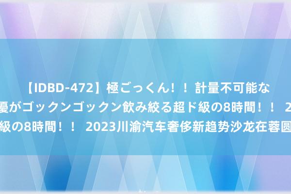 【IDBD-472】極ごっくん！！計量不可能な爆量ザーメンをS級女優がゴックンゴックン飲み絞る超ド級の8時間！！ 2023川渝汽车奢侈新趋势沙龙在蓉圆满终止