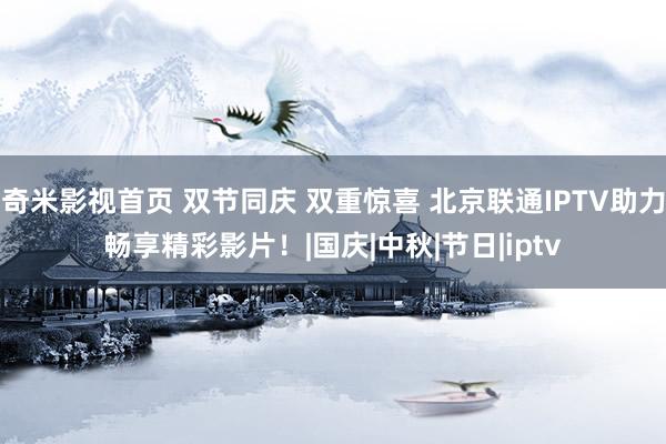 奇米影视首页 双节同庆 双重惊喜 北京联通IPTV助力畅享精彩影片!|国庆|中秋|节日|iptv