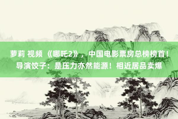 萝莉 视频 《哪吒2》，中国电影票房总榜榜首！导演饺子：是压力亦然能源！相近居品卖爆