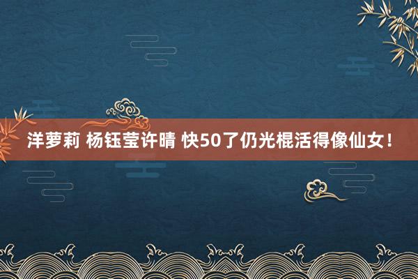 洋萝莉 杨钰莹许晴 快50了仍光棍活得像仙女！