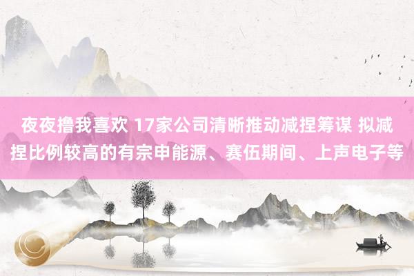 夜夜撸我喜欢 17家公司清晰推动减捏筹谋 拟减捏比例较高的有宗申能源、赛伍期间、上声电子等