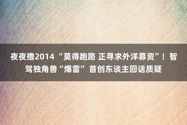 夜夜撸2014 “莫得跑路 正寻求外洋募资”！智驾独角兽“爆雷” 首创东谈主回话质疑