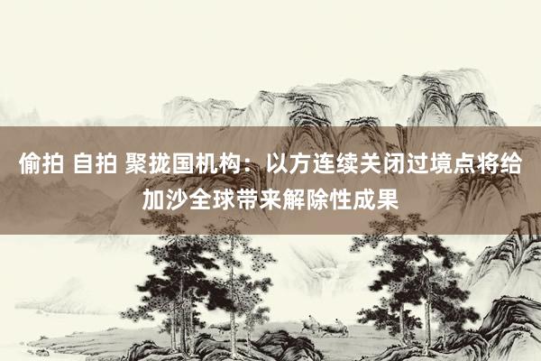 偷拍 自拍 聚拢国机构：以方连续关闭过境点将给加沙全球带来解除性成果
