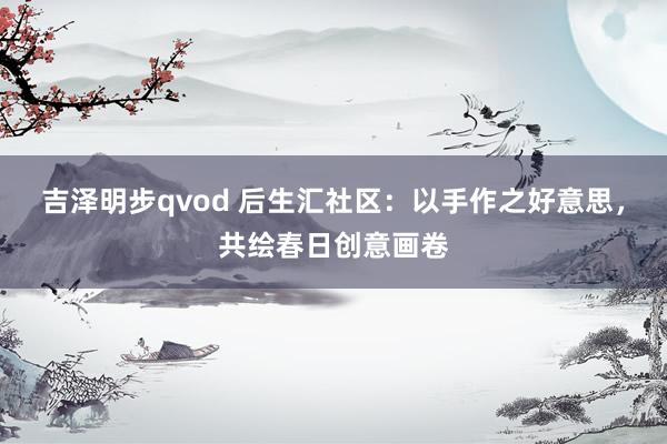 吉泽明步qvod 后生汇社区：以手作之好意思，共绘春日创意画卷