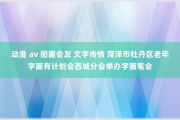 动漫 av 图画会友 文字传情 菏泽市牡丹区老年字画有计划会西城分会举办字画笔会