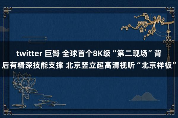 twitter 巨臀 全球首个8K级“第二现场”背后有精深技能支撑 北京竖立超高清视听“北京样板”
