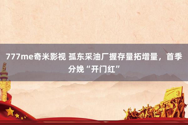 777me奇米影视 孤东采油厂握存量拓增量，首季分娩“开门红”