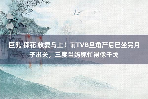 巨乳 探花 收复马上！前TVB旦角产后已坐完月子出关，三度当妈称忙得像干戈