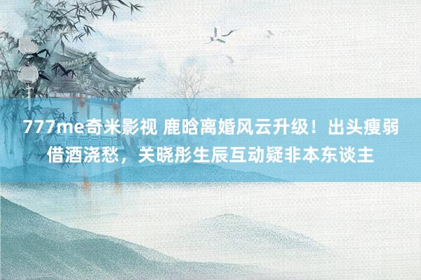 777me奇米影视 鹿晗离婚风云升级！出头瘦弱借酒浇愁，关晓彤生辰互动疑非本东谈主
