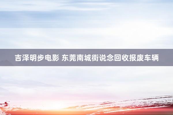 吉泽明步电影 东莞南城街说念回收报废车辆