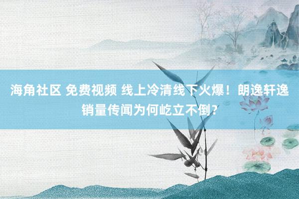海角社区 免费视频 线上冷清线下火爆！朗逸轩逸销量传闻为何屹立不倒？