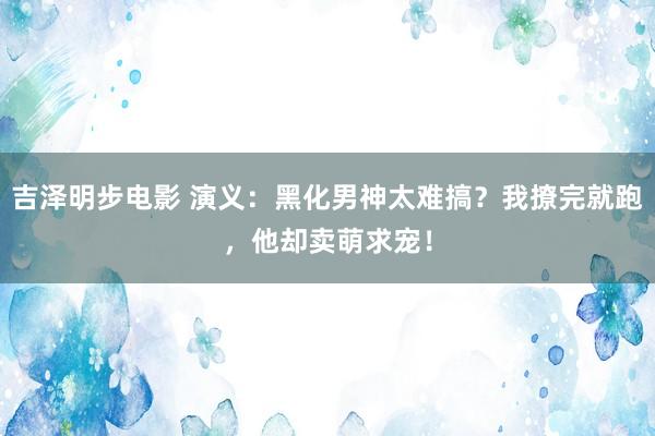 吉泽明步电影 演义：黑化男神太难搞？我撩完就跑，他却卖萌求宠！