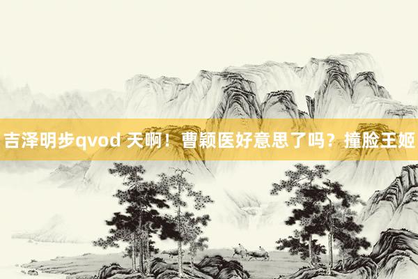 吉泽明步qvod 天啊！曹颖医好意思了吗？撞脸王姬