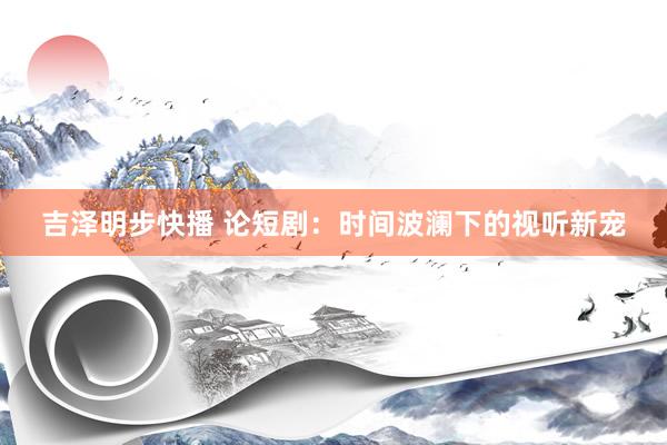 吉泽明步快播 论短剧：时间波澜下的视听新宠