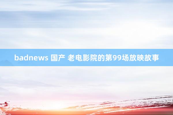 badnews 国产 老电影院的第99场放映故事