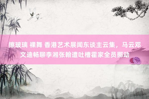 擦玻璃 裸舞 香港艺术展闻东谈主云集，马云邓文迪畅聊李湘张翰遭吐槽霍家全员挪动
