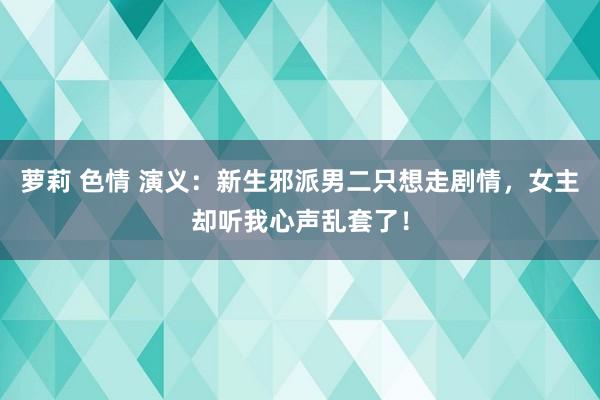 萝莉 色情 演义：新生邪派男二只想走剧情，女主却听我心声乱套了！