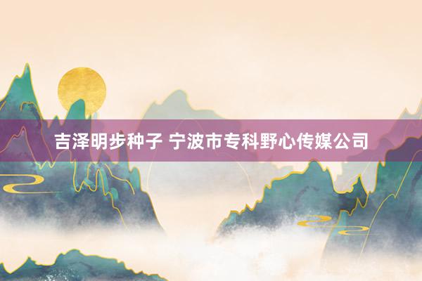 吉泽明步种子 宁波市专科野心传媒公司