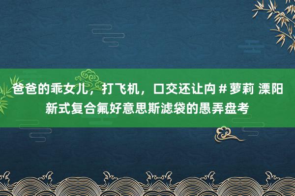 爸爸的乖女儿，打飞机，口交还让禸＃萝莉 溧阳新式复合氟好意思斯滤袋的愚弄盘考