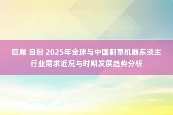 巨屌 自慰 2025年全球与中国割草机器东谈主行业需求近况与时期发展趋势分析