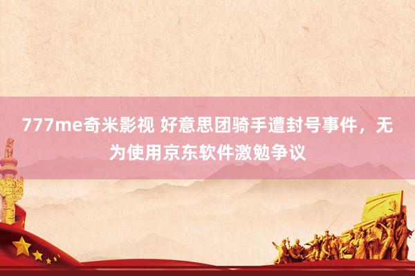 777me奇米影视 好意思团骑手遭封号事件，无为使用京东软件激勉争议