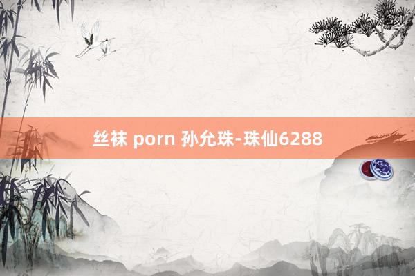 丝袜 porn 孙允珠-珠仙6288