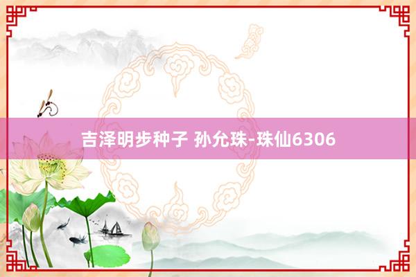 吉泽明步种子 孙允珠-珠仙6306