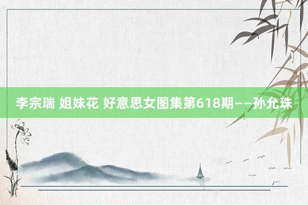 李宗瑞 姐妹花 好意思女图集第618期——孙允珠