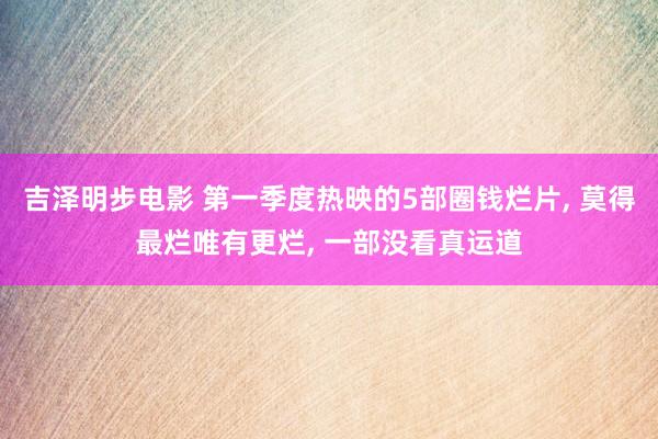 吉泽明步电影 第一季度热映的5部圈钱烂片， 莫得最烂唯有更烂， 一部没看真运道