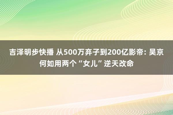 吉泽明步快播 从500万弃子到200亿影帝: 吴京何如用两个“女儿”逆天改命