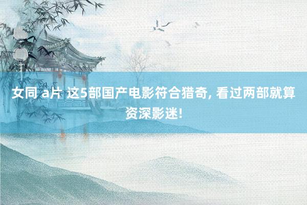 女同 a片 这5部国产电影符合猎奇， 看过两部就算资深影迷!