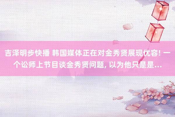 吉泽明步快播 韩国媒体正在对金秀贤展现优容! 一个讼师上节目谈金秀贤问题， 以为他只是是...