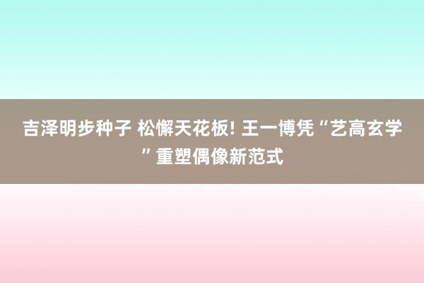 吉泽明步种子 松懈天花板! 王一博凭“艺高玄学”重塑偶像新范式
