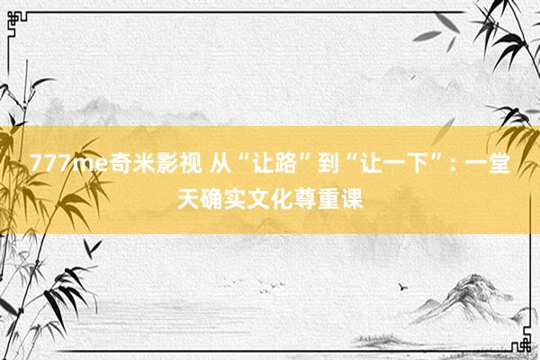 777me奇米影视 从“让路”到“让一下”: 一堂天确实文化尊重课