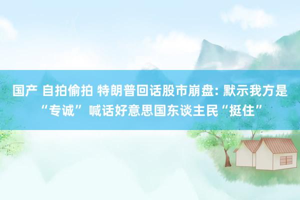 国产 自拍偷拍 特朗普回话股市崩盘: 默示我方是“专诚” 喊话好意思国东谈主民“挺住”